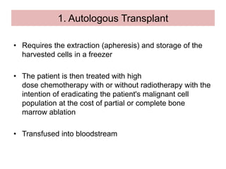 1. Autologous Transplant
• Requires the extraction (apheresis) and storage of the
harvested cells in a freezer
• The patient is then treated with high
dose chemotherapy with or without radiotherapy with the
intention of eradicating the patient's malignant cell
population at the cost of partial or complete bone
marrow ablation
• Transfused into bloodstream
 