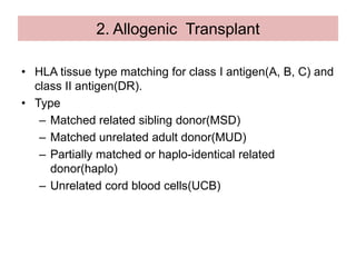 2. Allogenic Transplant
• HLA tissue type matching for class I antigen(A, B, C) and
class II antigen(DR).
• Type
– Matched related sibling donor(MSD)
– Matched unrelated adult donor(MUD)
– Partially matched or haplo-identical related
donor(haplo)
– Unrelated cord blood cells(UCB)
 