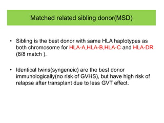 Matched related sibling donor(MSD)
• Sibling is the best donor with same HLA haplotypes as
both chromosome for HLA-A,HLA-B,HLA-C and HLA-DR
(8/8 match ).
• Identical twins(syngeneic) are the best donor
immunologically(no risk of GVHS), but have high risk of
relapse after transplant due to less GVT effect.
 