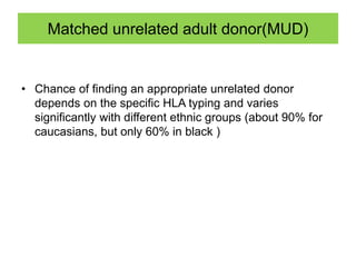 Matched unrelated adult donor(MUD)
• Chance of finding an appropriate unrelated donor
depends on the specific HLA typing and varies
significantly with different ethnic groups (about 90% for
caucasians, but only 60% in black )
 