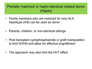 Partially matched or haplo-identical related donor
(Haplo)
• Family members who are matched for only HLA
haplotype (4/8) can be used as donor
• Parents, children, or non-identical siblings
• Post transplant cyclophosphamide or graft manipulation
to limit GVHD and allow for effective engraftment
• The approach may also limit the HVT effect
 