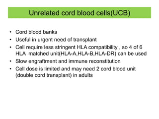 Unrelated cord blood cells(UCB)
• Cord blood banks
• Useful in urgent need of transplant
• Cell require less stringent HLA compatibility , so 4 of 6
HLA matched unit(HLA-A,HLA-B,HLA-DR) can be used
• Slow engraftment and immune reconstitution
• Cell dose is limited and may need 2 cord blood unit
(double cord transplant) in adults
 