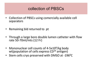 collection of PBSCs
• Collection of PBSCs using comercially available cell
separators
• Remaining bld returned to pt
• Through a large bore double lumen catheter with flow
rate 50-70ml/mts (12 Fr)
• Mononuclear cell counts of 4-5x108/kg body
wt(population of cells express CD34 antigen)
• Stem cells cryo preserved with DMSO at -1960C
 