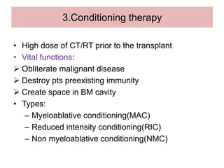 3.Conditioning therapy
• High dose of CT/RT prior to the transplant
• Vital functions:
 Obliterate malignant disease
 Destroy pts preexisting immunity
 Create space in BM cavity
• Types:
– Myeloablative conditioning(MAC)
– Reduced intensity conditioning(RIC)
– Non myeloablative conditioning(NMC)
 