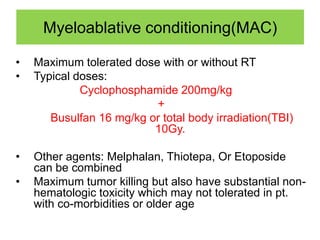 Myeloablative conditioning(MAC)
• Maximum tolerated dose with or without RT
• Typical doses:
Cyclophosphamide 200mg/kg
+
Busulfan 16 mg/kg or total body irradiation(TBI)
10Gy.
• Other agents: Melphalan, Thiotepa, Or Etoposide
can be combined
• Maximum tumor killing but also have substantial non-
hematologic toxicity which may not tolerated in pt.
with co-morbidities or older age
 