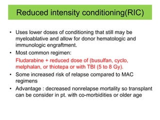 Reduced intensity conditioning(RIC)
• Uses lower doses of conditioning that still may be
myeloablative and allow for donor hematologic and
immunologic engraftment.
• Most common regimen:
Fludarabine + reduced dose of (busulfan, cyclo,
melphalan, or thiotepa or with TBI (5 to 8 Gy).
• Some increased risk of relapse compared to MAC
regimens
• Advantage : decreased nonrelapse mortality so transplant
can be consider in pt. with co-morbidities or older age
 
