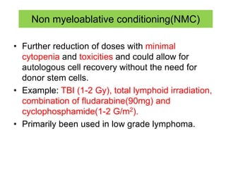 Non myeloablative conditioning(NMC)
• Further reduction of doses with minimal
cytopenia and toxicities and could allow for
autologous cell recovery without the need for
donor stem cells.
• Example: TBI (1-2 Gy), total lymphoid irradiation,
combination of fludarabine(90mg) and
cyclophosphamide(1-2 G/m2).
• Primarily been used in low grade lymphoma.
 