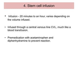 4. Stem cell infusion
• Infusion - 20 minutes to an hour, varies depending on
the volume infused.
• Infused through a central venous line CVL, much like a
blood transfusion.
• Premedication with acetaminophen and
diphenhydramine to prevent reaction.
 