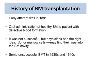 History of BM transplantation
• Early attempt was in 1891
• Oral administration of healthy BM to patient with
defective blood formation.
• It was not successful, but physicians had the right
idea: donor marrow cells----may find their way into
the BM cavity.
• Some unsuccessful BMT in 1930s and 1940s
 