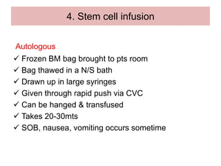 4. Stem cell infusion
Autologous
 Frozen BM bag brought to pts room
 Bag thawed in a N/S bath
 Drawn up in large syringes
 Given through rapid push via CVC
 Can be hanged & transfused
 Takes 20-30mts
 SOB, nausea, vomiting occurs sometime
 