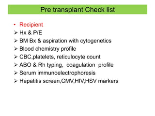 Pre transplant Check list
• Recipient
 Hx & P/E
 BM Bx & aspiration with cytogenetics
 Blood chemistry profile
 CBC,platelets, reticulocyte count
 ABO & Rh typing, coagulation profile
 Serum immunoelectrophoresis
 Hepatitis screen,CMV,HIV,HSV markers
 