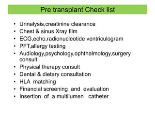 Pre transplant Check list
• Urinalysis,creatinine clearance
• Chest & sinus Xray film
• ECG,echo,radionucleotide ventriculogram
• PFT,allergy testing
• Audiology,psychology,ophthalmology,surgery
consult
• Physical therapy consult
• Dental & dietary consultation
• HLA matching
• Financial screening and evaluation
• Insertion of a multilumen catheter
 