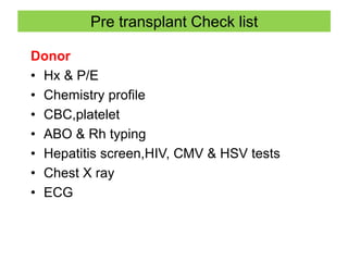 Pre transplant Check list
Donor
• Hx & P/E
• Chemistry profile
• CBC,platelet
• ABO & Rh typing
• Hepatitis screen,HIV, CMV & HSV tests
• Chest X ray
• ECG
 
