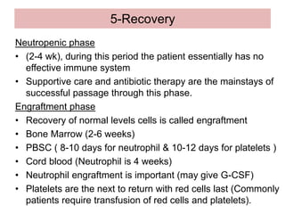 5-Recovery
Neutropenic phase
• (2-4 wk), during this period the patient essentially has no
effective immune system
• Supportive care and antibiotic therapy are the mainstays of
successful passage through this phase.
Engraftment phase
• Recovery of normal levels cells is called engraftment
• Bone Marrow (2-6 weeks)
• PBSC ( 8-10 days for neutrophil & 10-12 days for platelets )
• Cord blood (Neutrophil is 4 weeks)
• Neutrophil engraftment is important (may give G-CSF)
• Platelets are the next to return with red cells last (Commonly
patients require transfusion of red cells and platelets).
 