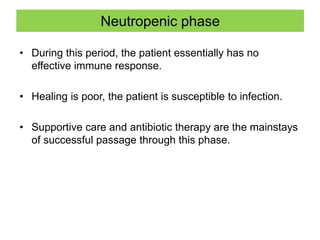 Neutropenic phase
• During this period, the patient essentially has no
effective immune response.
• Healing is poor, the patient is susceptible to infection.
• Supportive care and antibiotic therapy are the mainstays
of successful passage through this phase.
 