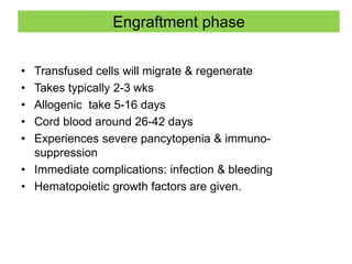 Engraftment phase
• Transfused cells will migrate & regenerate
• Takes typically 2-3 wks
• Allogenic take 5-16 days
• Cord blood around 26-42 days
• Experiences severe pancytopenia & immuno-
suppression
• Immediate complications: infection & bleeding
• Hematopoietic growth factors are given.
 