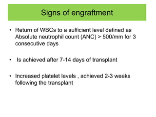 Signs of engraftment
• Return of WBCs to a sufficient level defined as
Absolute neutrophil count (ANC) > 500/mm for 3
consecutive days
• Is achieved after 7-14 days of transplant
• Increased platelet levels , achieved 2-3 weeks
following the transplant
 