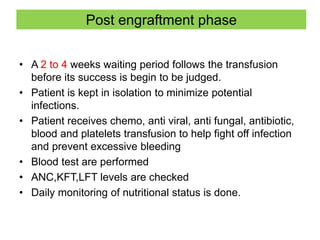 Post engraftment phase
• A 2 to 4 weeks waiting period follows the transfusion
before its success is begin to be judged.
• Patient is kept in isolation to minimize potential
infections.
• Patient receives chemo, anti viral, anti fungal, antibiotic,
blood and platelets transfusion to help fight off infection
and prevent excessive bleeding
• Blood test are performed
• ANC,KFT,LFT levels are checked
• Daily monitoring of nutritional status is done.
 