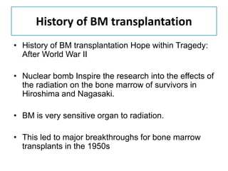 History of BM transplantation
• History of BM transplantation Hope within Tragedy:
After World War II
• Nuclear bomb Inspire the research into the effects of
the radiation on the bone marrow of survivors in
Hiroshima and Nagasaki.
• BM is very sensitive organ to radiation.
• This led to major breakthroughs for bone marrow
transplants in the 1950s
 