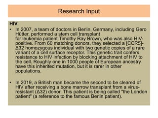 Research Input
HIV
• In 2007, a team of doctors in Berlin, Germany, including Gero
Hütter, performed a stem cell transplant
for leukemia patient Timothy Ray Brown, who was also HIV-
positive. From 60 matching donors, they selected a [CCR5]-
Δ32 homozygous individual with two genetic copies of a rare
variant of a cell surface receptor. This genetic trait confers
resistance to HIV infection by blocking attachment of HIV to
the cell. Roughly one in 1000 people of European ancestry
have this inherited mutation, but it is rarer in other
populations.
• In 2019, a British man became the second to be cleared of
HIV after receiving a bone marrow transplant from a virus-
resistant (Δ32) donor. This patient is being called "the London
patient" (a reference to the famous Berlin patient).
 