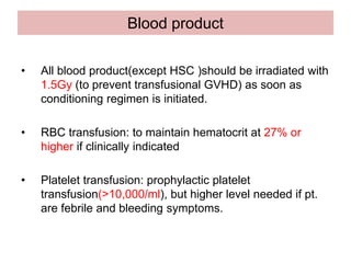 Blood product
• All blood product(except HSC )should be irradiated with
1.5Gy (to prevent transfusional GVHD) as soon as
conditioning regimen is initiated.
• RBC transfusion: to maintain hematocrit at 27% or
higher if clinically indicated
• Platelet transfusion: prophylactic platelet
transfusion(>10,000/ml), but higher level needed if pt.
are febrile and bleeding symptoms.
 
