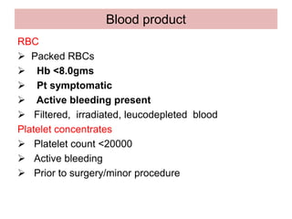 Blood product
RBC
 Packed RBCs
 Hb <8.0gms
 Pt symptomatic
 Active bleeding present
 Filtered, irradiated, leucodepleted blood
Platelet concentrates
 Platelet count <20000
 Active bleeding
 Prior to surgery/minor procedure
 
