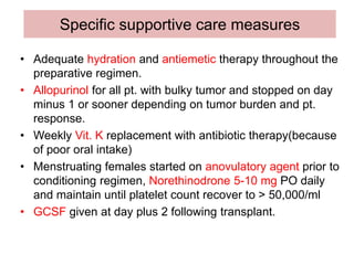 Specific supportive care measures
• Adequate hydration and antiemetic therapy throughout the
preparative regimen.
• Allopurinol for all pt. with bulky tumor and stopped on day
minus 1 or sooner depending on tumor burden and pt.
response.
• Weekly Vit. K replacement with antibiotic therapy(because
of poor oral intake)
• Menstruating females started on anovulatory agent prior to
conditioning regimen, Norethinodrone 5-10 mg PO daily
and maintain until platelet count recover to > 50,000/ml
• GCSF given at day plus 2 following transplant.
 