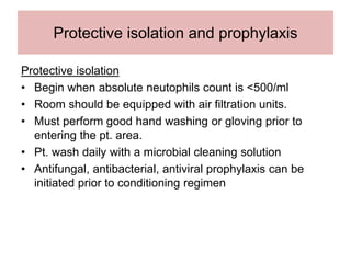 Protective isolation and prophylaxis
Protective isolation
• Begin when absolute neutophils count is <500/ml
• Room should be equipped with air filtration units.
• Must perform good hand washing or gloving prior to
entering the pt. area.
• Pt. wash daily with a microbial cleaning solution
• Antifungal, antibacterial, antiviral prophylaxis can be
initiated prior to conditioning regimen
 