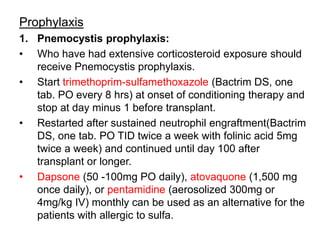 Prophylaxis
1. Pnemocystis prophylaxis:
• Who have had extensive corticosteroid exposure should
receive Pnemocystis prophylaxis.
• Start trimethoprim-sulfamethoxazole (Bactrim DS, one
tab. PO every 8 hrs) at onset of conditioning therapy and
stop at day minus 1 before transplant.
• Restarted after sustained neutrophil engraftment(Bactrim
DS, one tab. PO TID twice a week with folinic acid 5mg
twice a week) and continued until day 100 after
transplant or longer.
• Dapsone (50 -100mg PO daily), atovaquone (1,500 mg
once daily), or pentamidine (aerosolized 300mg or
4mg/kg IV) monthly can be used as an alternative for the
patients with allergic to sulfa.
 