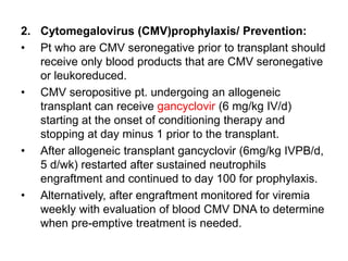 2. Cytomegalovirus (CMV)prophylaxis/ Prevention:
• Pt who are CMV seronegative prior to transplant should
receive only blood products that are CMV seronegative
or leukoreduced.
• CMV seropositive pt. undergoing an allogeneic
transplant can receive gancyclovir (6 mg/kg IV/d)
starting at the onset of conditioning therapy and
stopping at day minus 1 prior to the transplant.
• After allogeneic transplant gancyclovir (6mg/kg IVPB/d,
5 d/wk) restarted after sustained neutrophils
engraftment and continued to day 100 for prophylaxis.
• Alternatively, after engraftment monitored for viremia
weekly with evaluation of blood CMV DNA to determine
when pre-emptive treatment is needed.
 