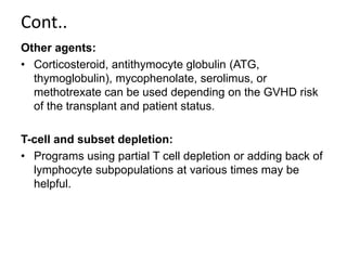 Cont..
Other agents:
• Corticosteroid, antithymocyte globulin (ATG,
thymoglobulin), mycophenolate, serolimus, or
methotrexate can be used depending on the GVHD risk
of the transplant and patient status.
T-cell and subset depletion:
• Programs using partial T cell depletion or adding back of
lymphocyte subpopulations at various times may be
helpful.
 