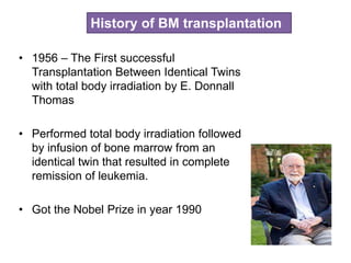 • 1956 – The First successful
Transplantation Between Identical Twins
with total body irradiation by E. Donnall
Thomas
• Performed total body irradiation followed
by infusion of bone marrow from an
identical twin that resulted in complete
remission of leukemia.
• Got the Nobel Prize in year 1990
History of BM transplantation
 