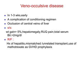 Veno-occulsive disease
 In 1-3 wks,early
 A complication of conditioning regimen
 Occlusion of central veins of liver
 s/s:
wt gain> 5%,hepatomegaly,RUQ pain,total serum
Bil.>2mg/dl
 R/F :
Hx of hepatitis,mismatched /unrelated transplant,use of
methotrexate as GVHD prophylaxis
 