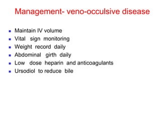 Management- veno-occulsive disease
 Maintain IV volume
 Vital sign monitoring
 Weight record daily
 Abdominal girth daily
 Low dose heparin and anticoagulants
 Ursodiol to reduce bile
 