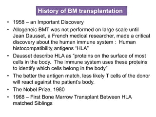• 1958 – an Important Discovery
• Allogeneic BMT was not performed on large scale until
Jean Dausset, a French medical researcher, made a critical
discovery about the human immune system : Human
histocompatibility antigens “HLA”
• Dausset describe HLA as “proteins on the surface of most
cells in the body. The immune system uses these proteins
to identify which cells belong in the body”
• The better the antigen match, less likely T cells of the donor
will react against the patient’s body.
• The Nobel Prize, 1980
• 1968 – First Bone Marrow Transplant Between HLA
matched Siblings
History of BM transplantation
 