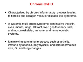 Chronic GvHD
• Characterized by chronic inflammatory process leading
to fibrosis and collagen vascular disease-like syndrome.
• A systemic multi organ syndrome, can involve the skin,
eyes, mouth, lungs, GI tract, liver, genitourinary tract,
and musculoskeletal, immune, and hematopoietic
systems.
• It mimicking autoimmune process such as arthritis,
immune cytopenias, polymyositis, and sclerodermatous
skin, GI, and lung changes.
 
