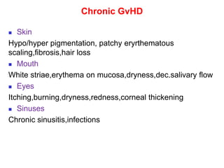 Chronic GvHD
 Skin
Hypo/hyper pigmentation, patchy eryrthematous
scaling,fibrosis,hair loss
 Mouth
White striae,erythema on mucosa,dryness,dec.salivary flow
 Eyes
Itching,burning,dryness,redness,corneal thickening
 Sinuses
Chronic sinusitis,infections
 