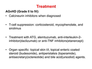 Treatment
AGvHD (Grade II to IV):
• Calcineurin inhibitors when diagnosed
• T-cell suppression: corticosteroid, mycophenolate, and
sirolimus
• Treatment with ATG, alemtuzumab, anti-interleukin-2-
inhibitor(daclizumab) or anti-TNF inhibitors(etanercept)
• Organ specific: topical skin t/t, topical enteric coated
steroid (budesonide), antiperistalsis (loperamide),
antisecretary(octereotide) and bile acid(ursodiol) agents.
 