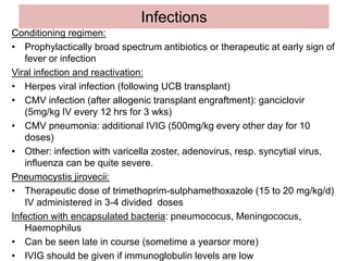 Infections
Conditioning regimen:
• Prophylactically broad spectrum antibiotics or therapeutic at early sign of
fever or infection
Viral infection and reactivation:
• Herpes viral infection (following UCB transplant)
• CMV infection (after allogenic transplant engraftment): ganciclovir
(5mg/kg IV every 12 hrs for 3 wks)
• CMV pneumonia: additional IVIG (500mg/kg every other day for 10
doses)
• Other: infection with varicella zoster, adenovirus, resp. syncytial virus,
influenza can be quite severe.
Pneumocystis jirovecii:
• Therapeutic dose of trimethoprim-sulphamethoxazole (15 to 20 mg/kg/d)
IV administered in 3-4 divided doses
Infection with encapsulated bacteria: pneumococus, Meningococus,
Haemophilus
• Can be seen late in course (sometime a yearsor more)
• IVIG should be given if immunoglobulin levels are low
 