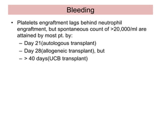 Bleeding
• Platelets engraftment lags behind neutrophil
engraftment, but spontaneous count of >20,000/ml are
attained by most pt. by:
– Day 21(autologous transplant)
– Day 28(allogeneic transplant), but
– > 40 days(UCB transplant)
 