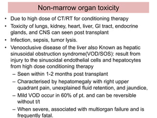 Non-marrow organ toxicity
• Due to high dose of CT/RT for conditioning therapy
• Toxicity of lungs, kidney, heart, liver, GI tract, endocrine
glands, and CNS can seen post transplant
• Infection, sepsis, tumor lysis.
• Venooclusive disease of the liver also Known as hepatic
sinusoidal obstruction syndrome(VOD/SOS): result from
injury to the sinusoidal endothelial cells and hepatocytes
from high dose conditioning therapy
– Seen within 1-2 months post transplant
– Characterised by hepatomegaly with right upper
quadrant pain, unexplained fluid retention, and jaundice,
– Mild VOD occur in 60% of pt. and can be reversible
without t/t
– When severe, associated with multiorgan failure and is
frequently fatal.
 