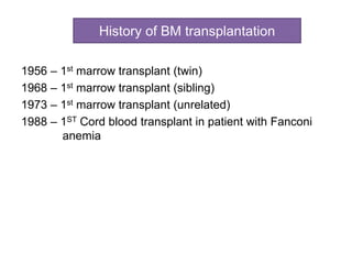 History of BM transplantation
1956 – 1st marrow transplant (twin)
1968 – 1st marrow transplant (sibling)
1973 – 1st marrow transplant (unrelated)
1988 – 1ST Cord blood transplant in patient with Fanconi
anemia
 