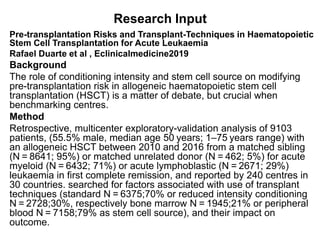 Research Input
Pre-transplantation Risks and Transplant-Techniques in Haematopoietic
Stem Cell Transplantation for Acute Leukaemia
Rafael Duarte et al , Eclinicalmedicine2019
Background
The role of conditioning intensity and stem cell source on modifying
pre-transplantation risk in allogeneic haematopoietic stem cell
transplantation (HSCT) is a matter of debate, but crucial when
benchmarking centres.
Method
Retrospective, multicenter exploratory-validation analysis of 9103
patients, (55.5% male, median age 50 years; 1–75 years range) with
an allogeneic HSCT between 2010 and 2016 from a matched sibling
(N = 8641; 95%) or matched unrelated donor (N = 462; 5%) for acute
myeloid (N = 6432; 71%) or acute lymphoblastic (N = 2671; 29%)
leukaemia in first complete remission, and reported by 240 centres in
30 countries. searched for factors associated with use of transplant
techniques (standard N = 6375;70% or reduced intensity conditioning
N = 2728;30%, respectively bone marrow N = 1945;21% or peripheral
blood N = 7158;79% as stem cell source), and their impact on
outcome.
 