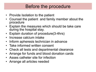 Before the procedure
• Provide Isolation to the patient
• Counsel the patient and family member about the
procedure
• Explain the measures which should be take care
during the hospital stay.
• Explain duration of procedure(3-4hrs)
• Increase calcium intake
• Inform apheresis technician in advance
• Take informed written consent
• Check all tests and departmental clearance
• Arrange for funds and blood donation cards
• Asses catheter site for infection
• Arrange all articles needed
 