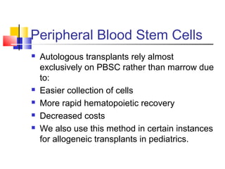 Peripheral Blood Stem Cells
 Autologous transplants rely almost
exclusively on PBSC rather than marrow due
to:
 Easier collection of cells
 More rapid hematopoietic recovery
 Decreased costs
 We also use this method in certain instances
for allogeneic transplants in pediatrics.
 