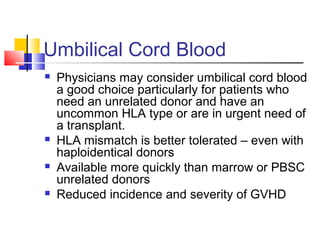 Umbilical Cord Blood
 Physicians may consider umbilical cord blood
a good choice particularly for patients who
need an unrelated donor and have an
uncommon HLA type or are in urgent need of
a transplant.
 HLA mismatch is better tolerated – even with
haploidentical donors
 Available more quickly than marrow or PBSC
unrelated donors
 Reduced incidence and severity of GVHD
 
