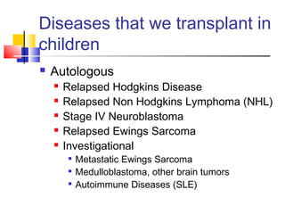 Diseases that we transplant in
children
 Autologous
 Relapsed Hodgkins Disease
 Relapsed Non Hodgkins Lymphoma (NHL)
 Stage IV Neuroblastoma
 Relapsed Ewings Sarcoma
 Investigational

Metastatic Ewings Sarcoma

Medulloblastoma, other brain tumors

Autoimmune Diseases (SLE)
 