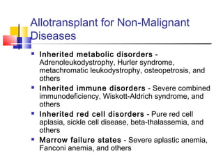 Allotransplant for Non-Malignant
Diseases
 Inherited metabolic disorders -
Adrenoleukodystrophy, Hurler syndrome,
metachromatic leukodystrophy, osteopetrosis, and
others
 Inherited immune disorders - Severe combined
immunodeficiency, Wiskott-Aldrich syndrome, and
others
 Inherited red cell disorders - Pure red cell
aplasia, sickle cell disease, beta-thalassemia, and
others
 Marrow failure states - Severe aplastic anemia,
Fanconi anemia, and others
 