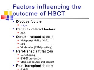 Factors influencing the
outcome of HSCT
 Disease factors
 stage
 Patient - related factors
 Age
 Donor - related factors
 Histopompatibility (HLA)
 Sex
 Viral status (CMV positivity)
 Peri-transplant factors
 Conditioning
 GVHD prevention
 Stem cell source and content
 Post-transplant factors

 