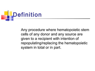 Definition
Any procedure where hematopoietic stem
cells of any donor and any source are
given to a recipient with intention of
repopulating/replacing the hematopoietic
system in total or in part.
 